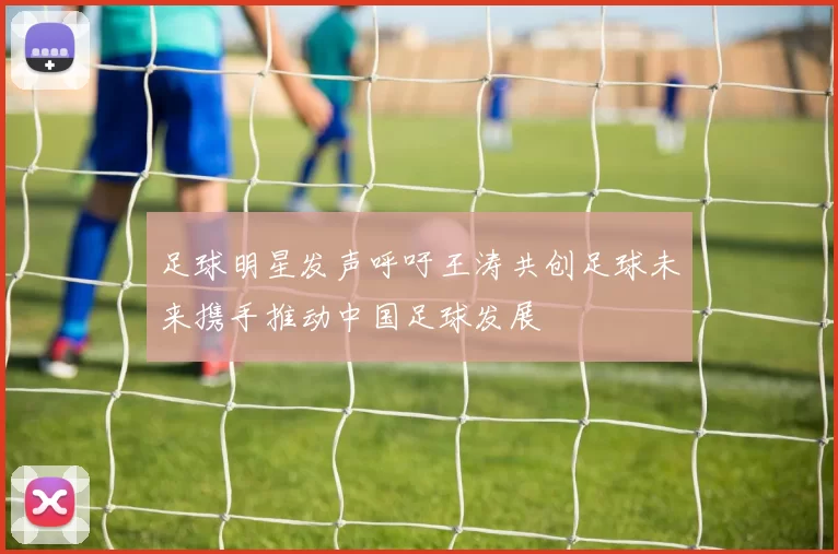 足球明星发声呼吁王涛共创足球未来携手推动中国足球发展