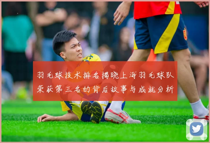 羽毛球技术排名揭晓上海羽毛球队荣获第三名的背后故事与成就分析