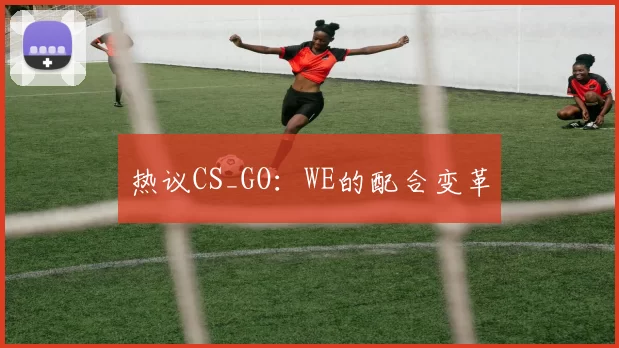 热议CS_GO：WE的配合变革