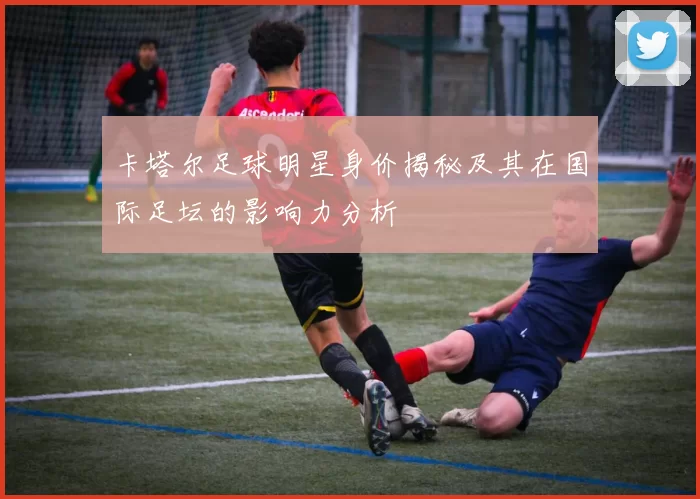 卡塔尔足球明星身价揭秘及其在国际足坛的影响力分析