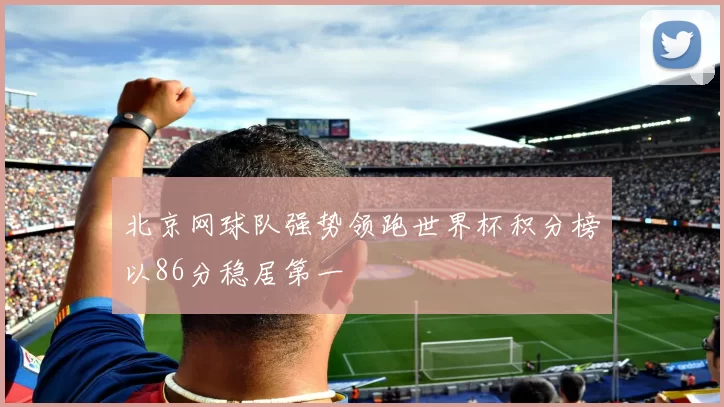 北京网球队强势领跑世界杯积分榜以86分稳居第一