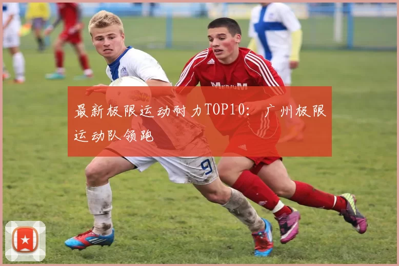 最新极限运动耐力TOP10：广州极限运动队领跑