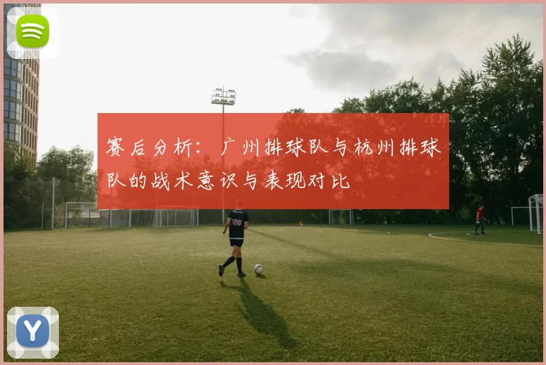 赛后分析：广州排球队与杭州排球队的战术意识与表现对比