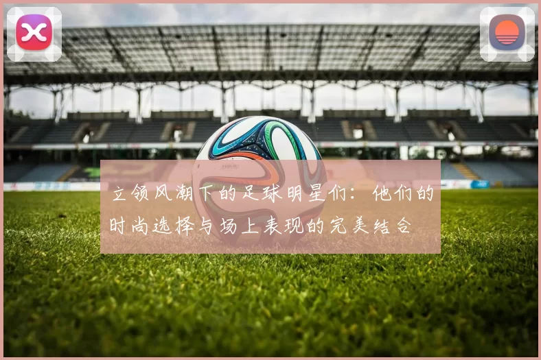 立领风潮下的足球明星们：他们的时尚选择与场上表现的完美结合